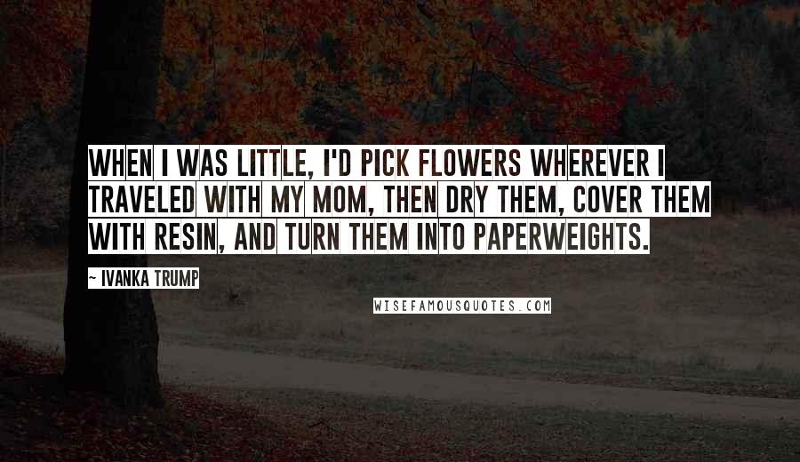 Ivanka Trump Quotes: When I was little, I'd pick flowers wherever I traveled with my mom, then dry them, cover them with resin, and turn them into paperweights.