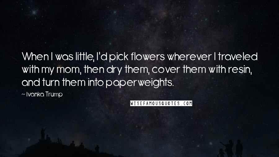 Ivanka Trump Quotes: When I was little, I'd pick flowers wherever I traveled with my mom, then dry them, cover them with resin, and turn them into paperweights.
