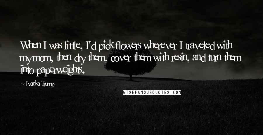 Ivanka Trump Quotes: When I was little, I'd pick flowers wherever I traveled with my mom, then dry them, cover them with resin, and turn them into paperweights.