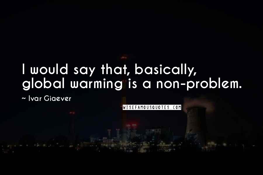 Ivar Giaever Quotes: I would say that, basically, global warming is a non-problem.