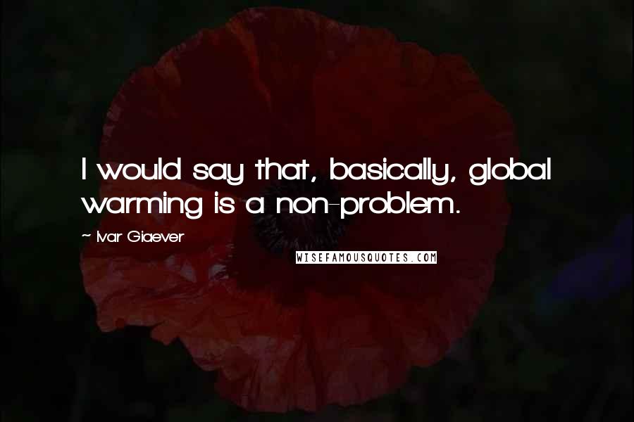 Ivar Giaever Quotes: I would say that, basically, global warming is a non-problem.