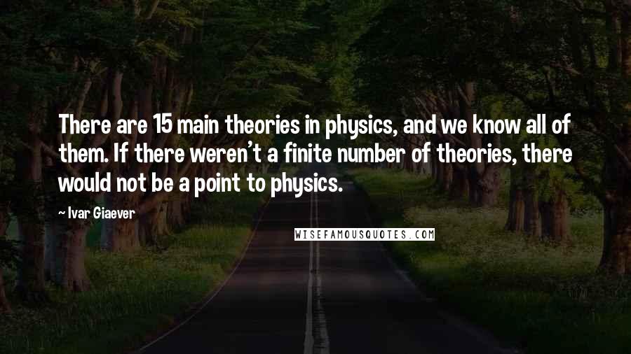 Ivar Giaever Quotes: There are 15 main theories in physics, and we know all of them. If there weren't a finite number of theories, there would not be a point to physics.