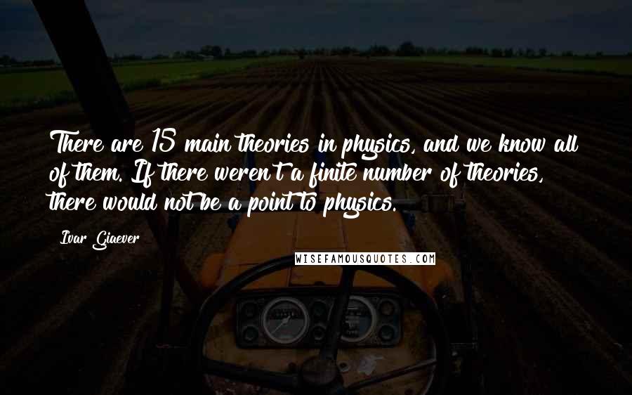 Ivar Giaever Quotes: There are 15 main theories in physics, and we know all of them. If there weren't a finite number of theories, there would not be a point to physics.