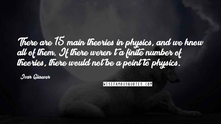 Ivar Giaever Quotes: There are 15 main theories in physics, and we know all of them. If there weren't a finite number of theories, there would not be a point to physics.