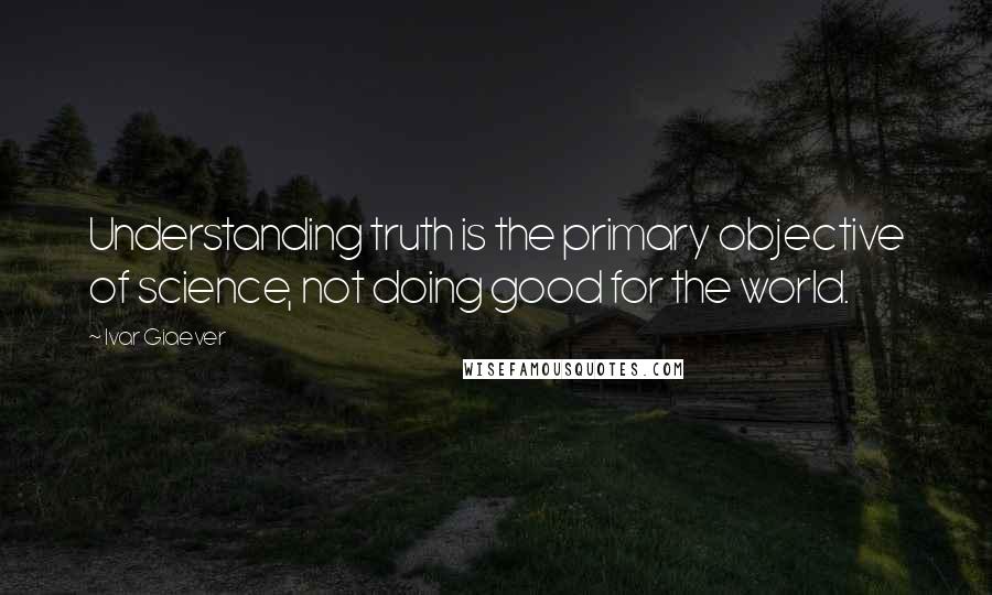 Ivar Giaever Quotes: Understanding truth is the primary objective of science, not doing good for the world.