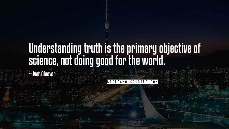 Ivar Giaever Quotes: Understanding truth is the primary objective of science, not doing good for the world.