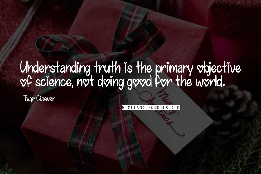 Ivar Giaever Quotes: Understanding truth is the primary objective of science, not doing good for the world.