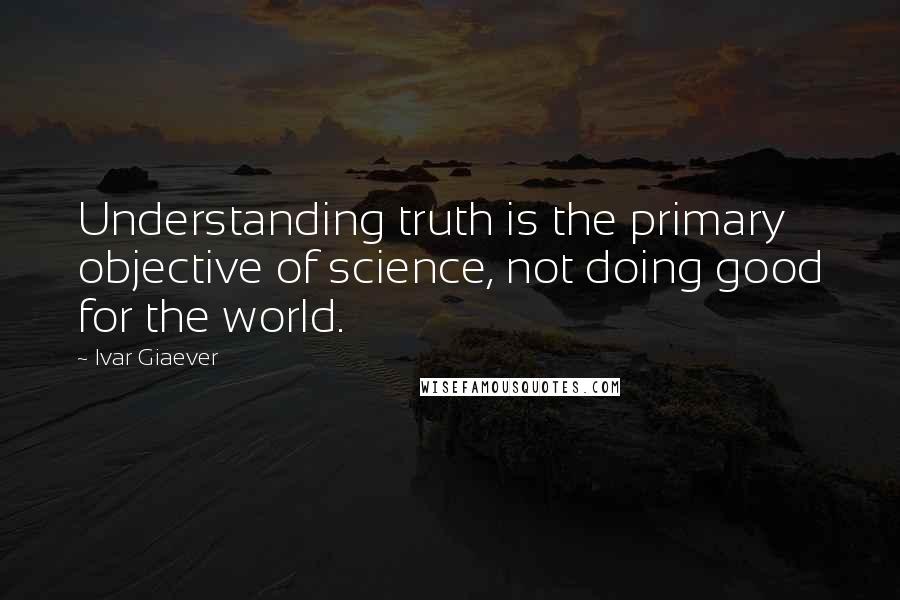 Ivar Giaever Quotes: Understanding truth is the primary objective of science, not doing good for the world.