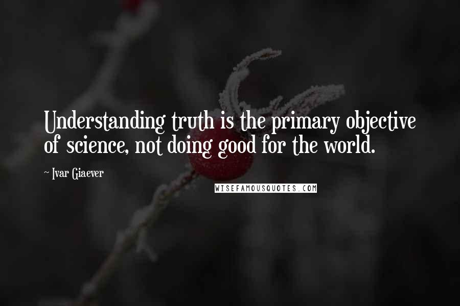 Ivar Giaever Quotes: Understanding truth is the primary objective of science, not doing good for the world.