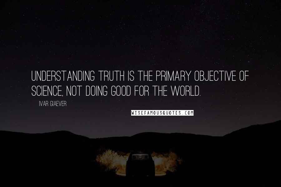 Ivar Giaever Quotes: Understanding truth is the primary objective of science, not doing good for the world.