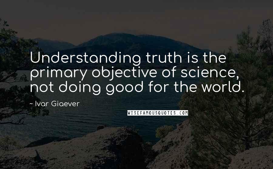 Ivar Giaever Quotes: Understanding truth is the primary objective of science, not doing good for the world.