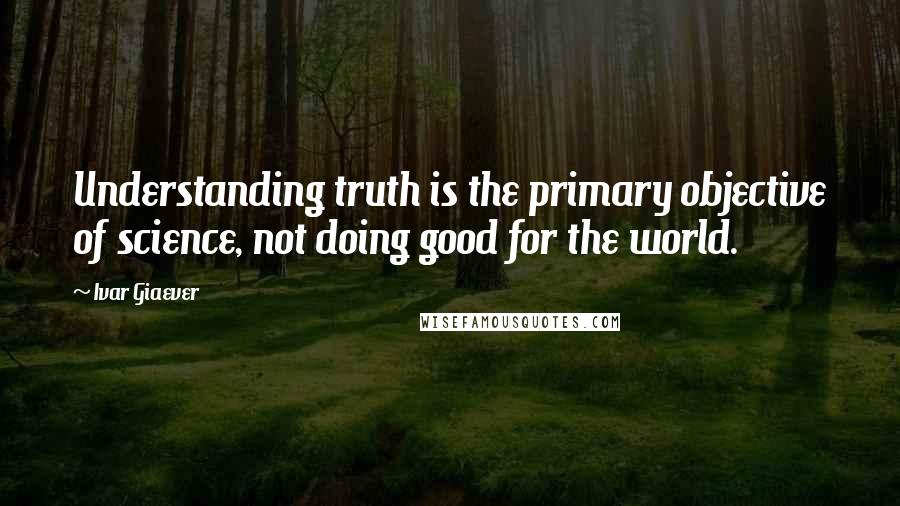 Ivar Giaever Quotes: Understanding truth is the primary objective of science, not doing good for the world.