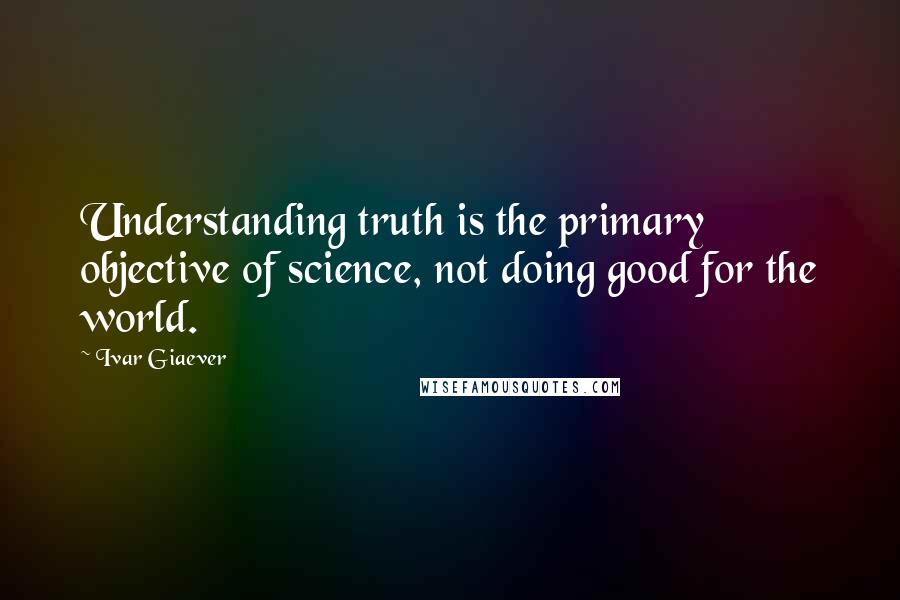 Ivar Giaever Quotes: Understanding truth is the primary objective of science, not doing good for the world.