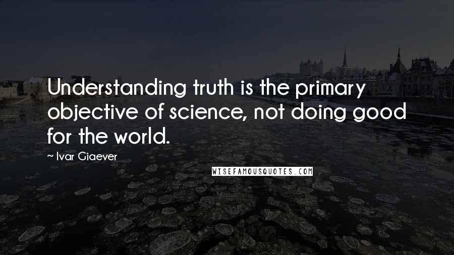 Ivar Giaever Quotes: Understanding truth is the primary objective of science, not doing good for the world.