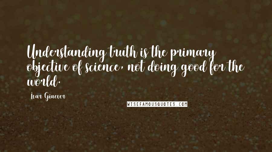 Ivar Giaever Quotes: Understanding truth is the primary objective of science, not doing good for the world.