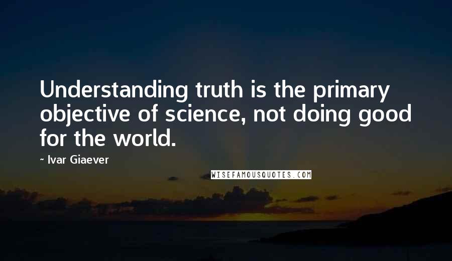 Ivar Giaever Quotes: Understanding truth is the primary objective of science, not doing good for the world.