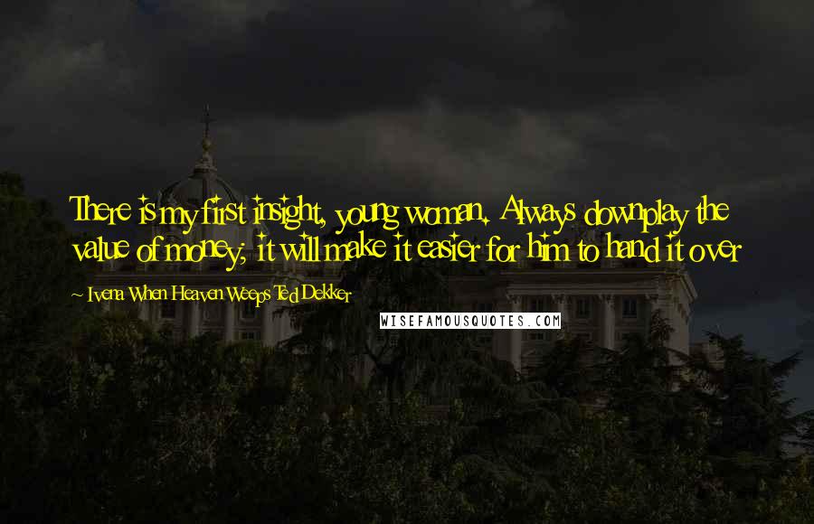 Ivena When Heaven Weeps Ted Dekker Quotes: There is my first insight, young woman. Always downplay the value of money; it will make it easier for him to hand it over