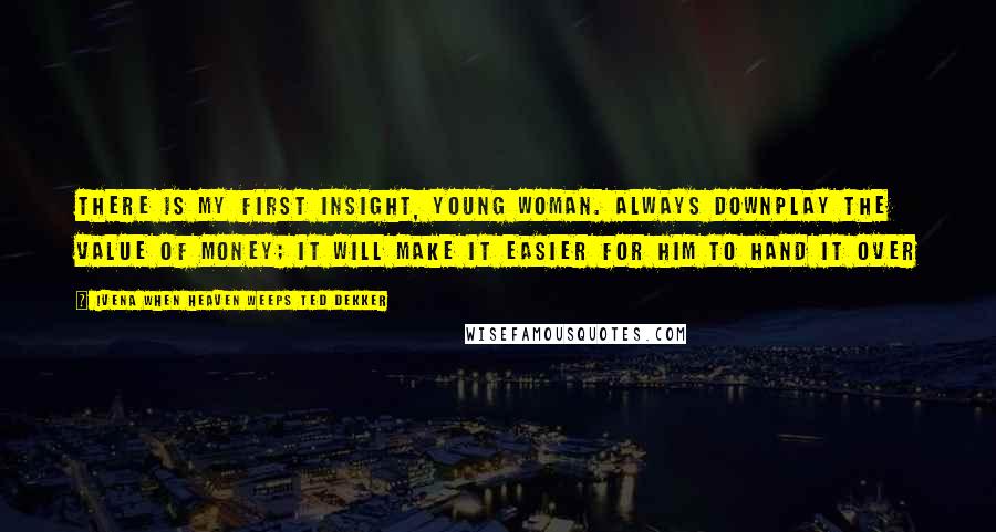 Ivena When Heaven Weeps Ted Dekker Quotes: There is my first insight, young woman. Always downplay the value of money; it will make it easier for him to hand it over
