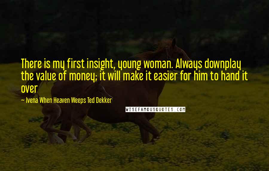 Ivena When Heaven Weeps Ted Dekker Quotes: There is my first insight, young woman. Always downplay the value of money; it will make it easier for him to hand it over