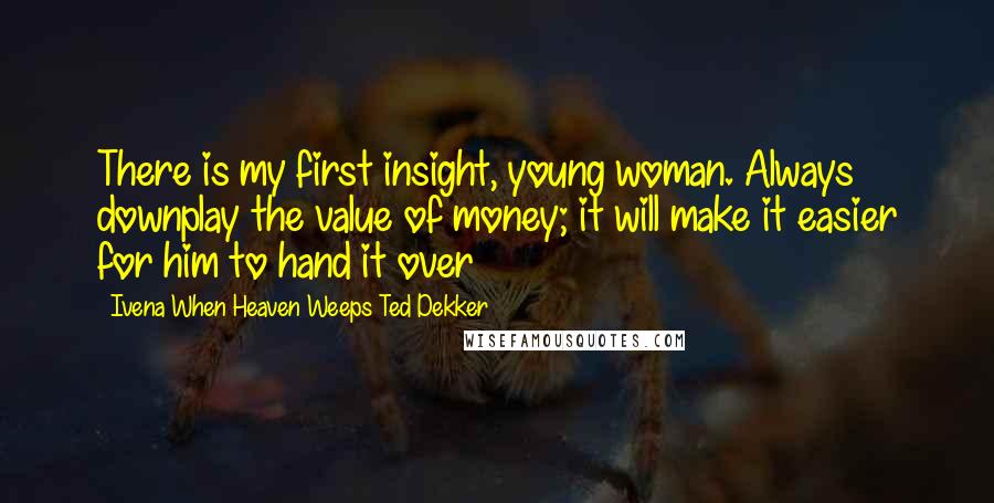 Ivena When Heaven Weeps Ted Dekker Quotes: There is my first insight, young woman. Always downplay the value of money; it will make it easier for him to hand it over