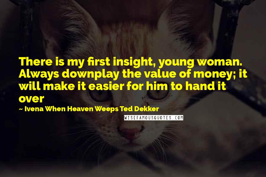 Ivena When Heaven Weeps Ted Dekker Quotes: There is my first insight, young woman. Always downplay the value of money; it will make it easier for him to hand it over
