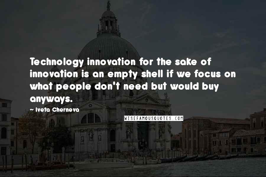 Iveta Cherneva Quotes: Technology innovation for the sake of innovation is an empty shell if we focus on what people don't need but would buy anyways.