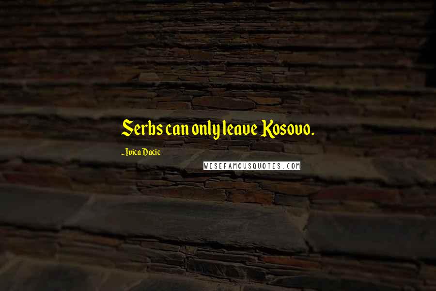 Ivica Dacic Quotes: Serbs can only leave Kosovo.