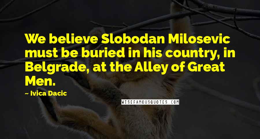 Ivica Dacic Quotes: We believe Slobodan Milosevic must be buried in his country, in Belgrade, at the Alley of Great Men.