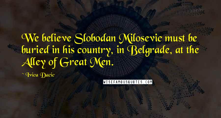 Ivica Dacic Quotes: We believe Slobodan Milosevic must be buried in his country, in Belgrade, at the Alley of Great Men.