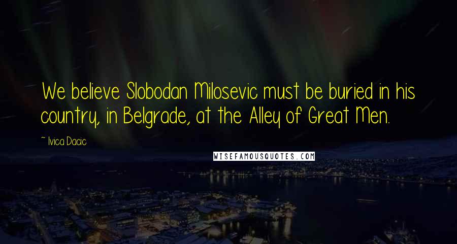 Ivica Dacic Quotes: We believe Slobodan Milosevic must be buried in his country, in Belgrade, at the Alley of Great Men.