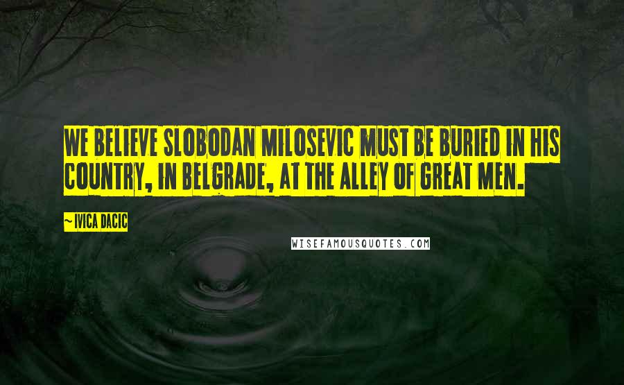 Ivica Dacic Quotes: We believe Slobodan Milosevic must be buried in his country, in Belgrade, at the Alley of Great Men.