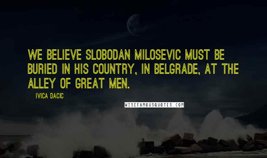 Ivica Dacic Quotes: We believe Slobodan Milosevic must be buried in his country, in Belgrade, at the Alley of Great Men.