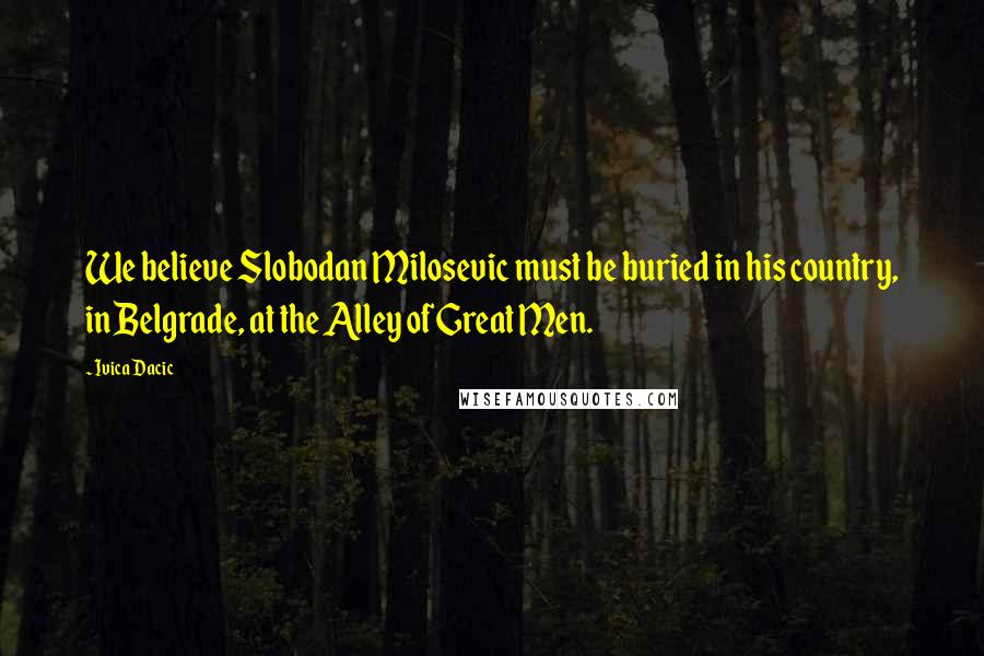 Ivica Dacic Quotes: We believe Slobodan Milosevic must be buried in his country, in Belgrade, at the Alley of Great Men.