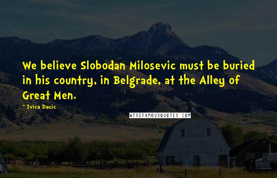 Ivica Dacic Quotes: We believe Slobodan Milosevic must be buried in his country, in Belgrade, at the Alley of Great Men.