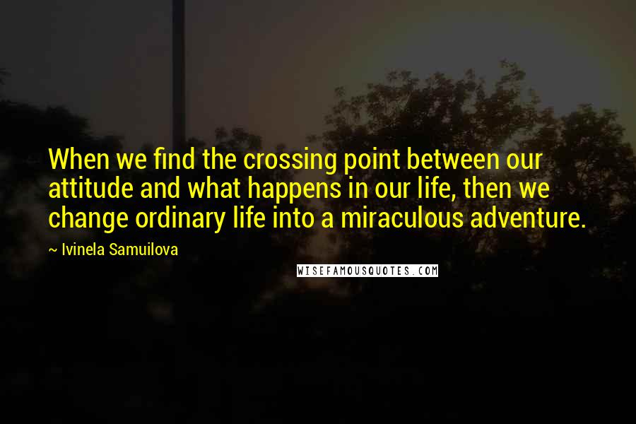 Ivinela Samuilova Quotes: When we find the crossing point between our attitude and what happens in our life, then we change ordinary life into a miraculous adventure.