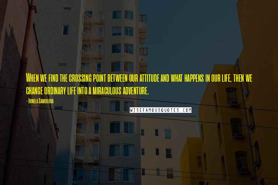 Ivinela Samuilova Quotes: When we find the crossing point between our attitude and what happens in our life, then we change ordinary life into a miraculous adventure.