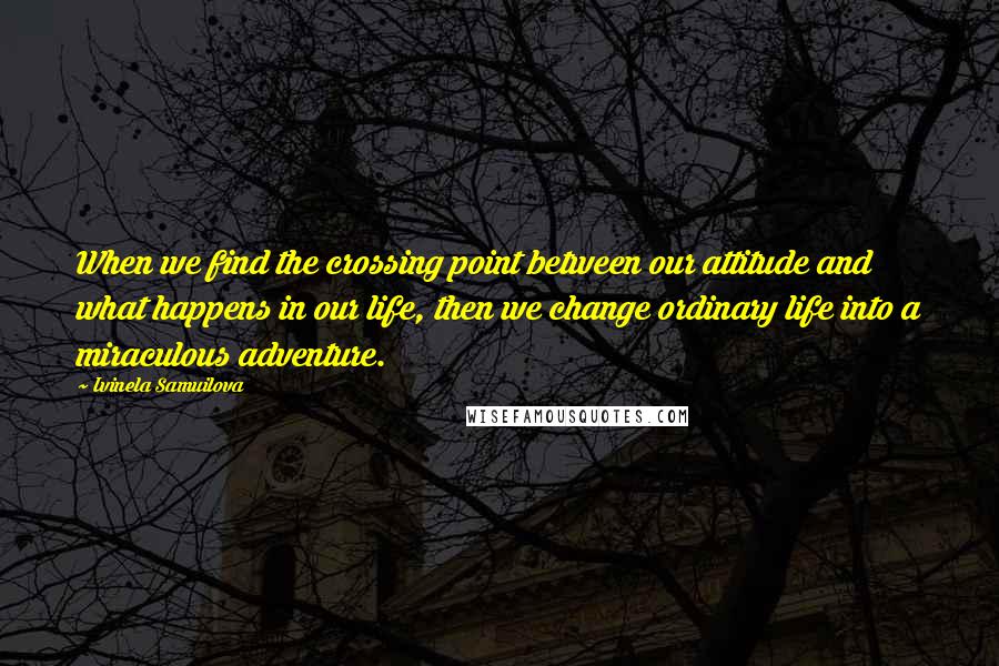 Ivinela Samuilova Quotes: When we find the crossing point between our attitude and what happens in our life, then we change ordinary life into a miraculous adventure.