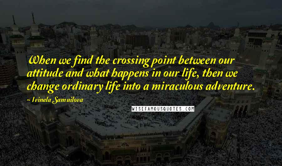 Ivinela Samuilova Quotes: When we find the crossing point between our attitude and what happens in our life, then we change ordinary life into a miraculous adventure.