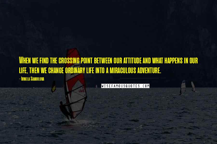 Ivinela Samuilova Quotes: When we find the crossing point between our attitude and what happens in our life, then we change ordinary life into a miraculous adventure.