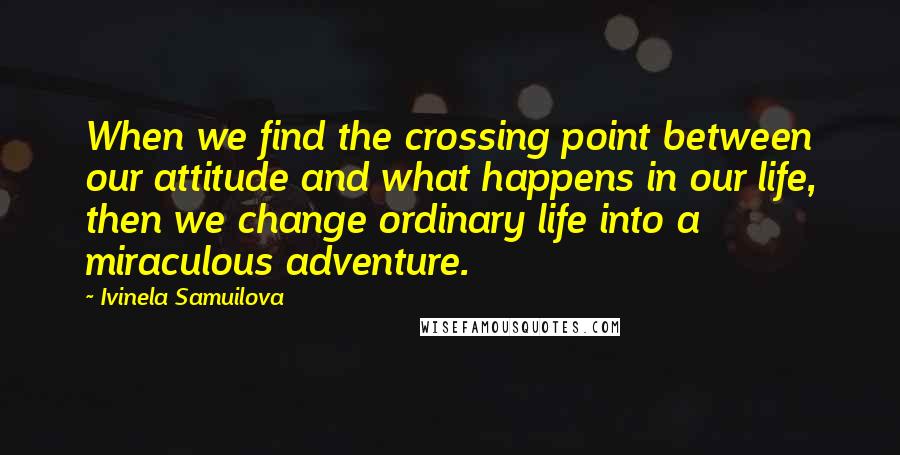 Ivinela Samuilova Quotes: When we find the crossing point between our attitude and what happens in our life, then we change ordinary life into a miraculous adventure.