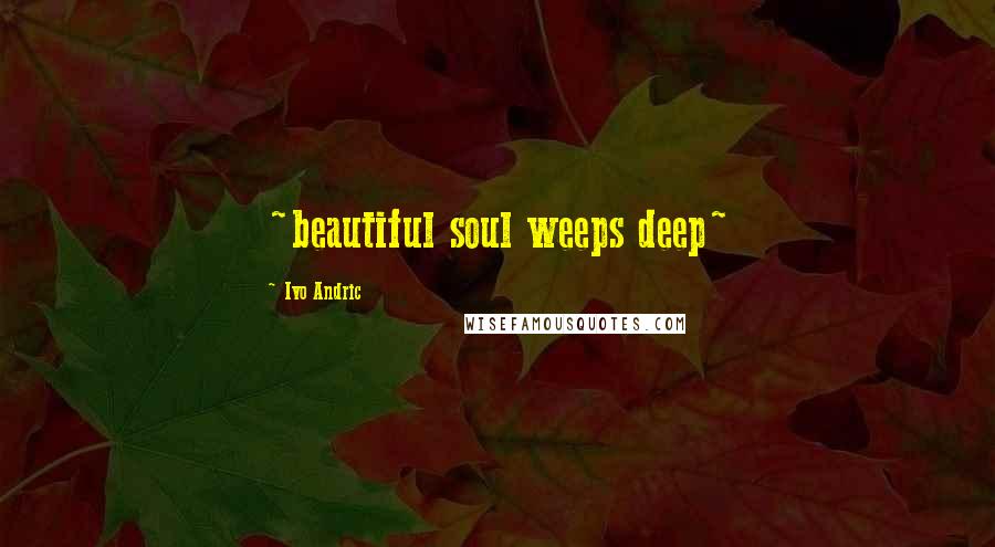 Ivo Andric Quotes: ~beautiful soul weeps deep~