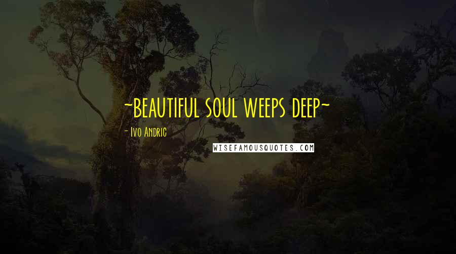 Ivo Andric Quotes: ~beautiful soul weeps deep~