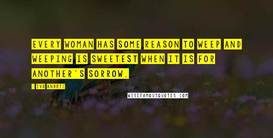 Ivo Andric Quotes: Every woman has some reason to weep and weeping is sweetest when it is for another's sorrow.