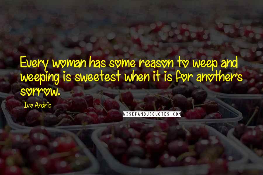 Ivo Andric Quotes: Every woman has some reason to weep and weeping is sweetest when it is for another's sorrow.