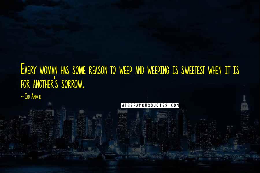 Ivo Andric Quotes: Every woman has some reason to weep and weeping is sweetest when it is for another's sorrow.