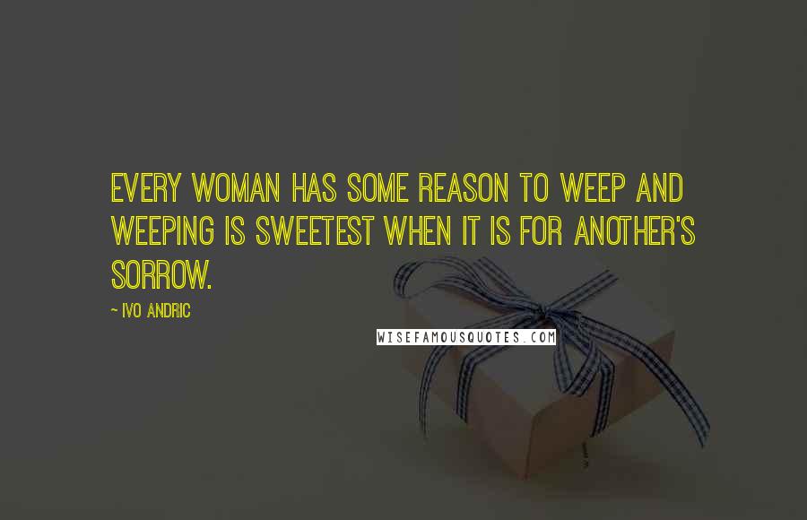 Ivo Andric Quotes: Every woman has some reason to weep and weeping is sweetest when it is for another's sorrow.