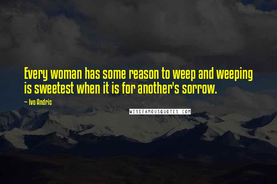 Ivo Andric Quotes: Every woman has some reason to weep and weeping is sweetest when it is for another's sorrow.