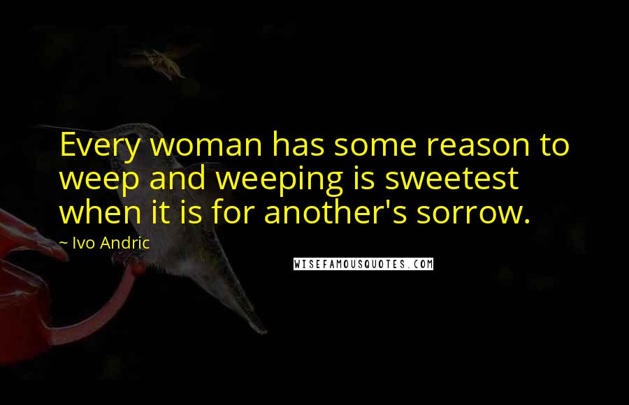 Ivo Andric Quotes: Every woman has some reason to weep and weeping is sweetest when it is for another's sorrow.