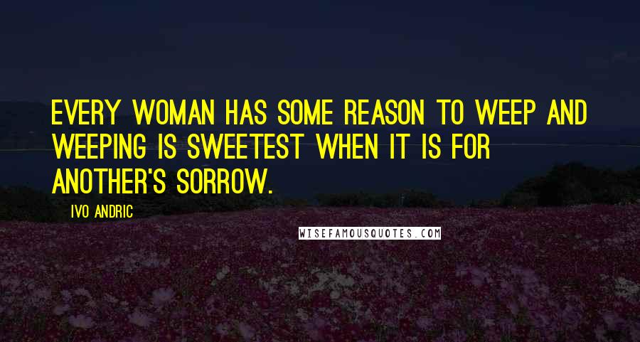 Ivo Andric Quotes: Every woman has some reason to weep and weeping is sweetest when it is for another's sorrow.