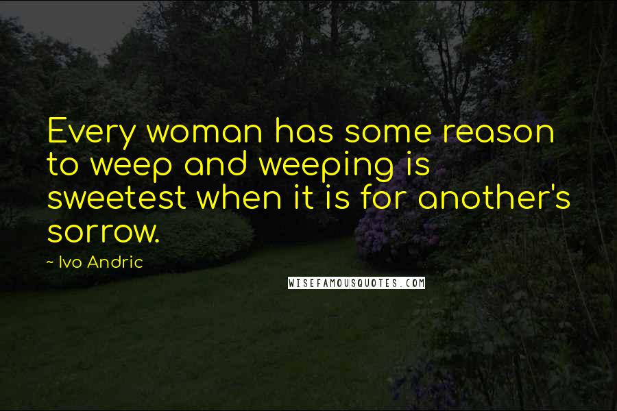 Ivo Andric Quotes: Every woman has some reason to weep and weeping is sweetest when it is for another's sorrow.